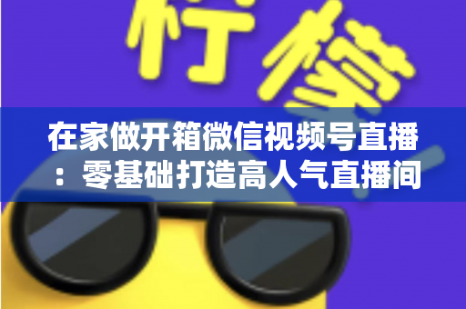 在家做开箱微信视频号直播：零基础打造高人气直播间的完整实战指南