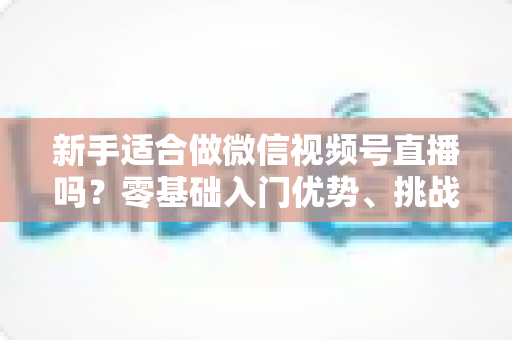 新手适合做微信视频号直播吗?零基础入门优势、挑战与实操全攻略 新手适合做微信视频号直播吗?零基础入门优势、挑战与实操全攻略