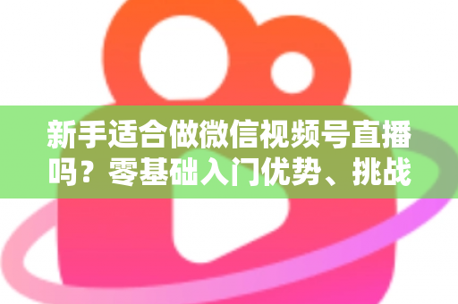 新手适合做微信视频号直播吗？零基础入门优势、挑战与实操全攻略