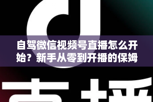 自驾微信视频号直播怎么开始？新手从零到开播的保姆级实战教程