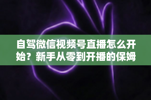自驾微信视频号直播怎么开始？新手从零到开播的保姆级实战教程