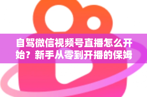 自驾微信视频号直播怎么开始？新手从零到开播的保姆级实战教程