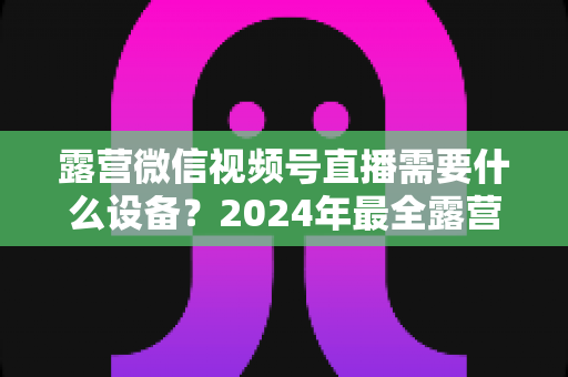 露营微信视频号直播需要什么设备?2024年最全露营直播装备指南与选购攻略 露营微信视频号直播需要什么设备?2024年最全露营直播装备指南与选购攻略