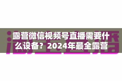 露营微信视频号直播需要什么设备?2024年最全露营直播装备指南与选购攻略 露营微信视频号直播需要什么设备?2024年最全露营直播装备指南与选购攻略