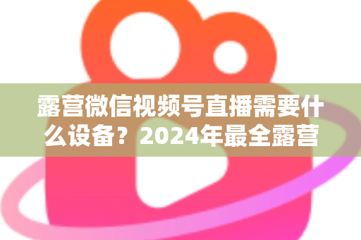 露营微信视频号直播需要什么设备？2024年最全露营直播装备指南与选购攻略