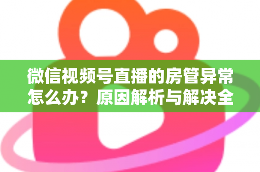 微信视频号直播的房管异常怎么办?原因解析与解决全攻略 微信视频号直播的房管异常怎么办?原因解析与解决全攻略