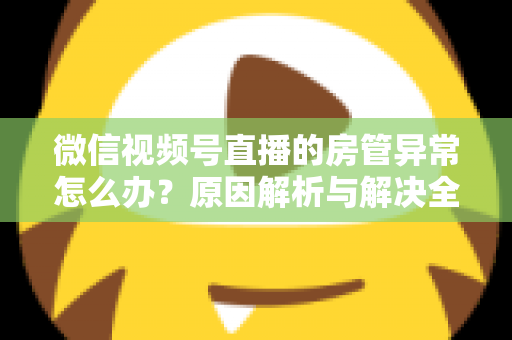 微信视频号直播的房管异常怎么办?原因解析与解决全攻略 微信视频号直播的房管异常怎么办?原因解析与解决全攻略