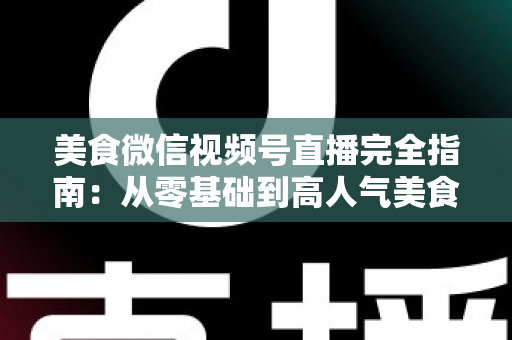 美食微信视频号直播完全指南：从零基础到高人气美食直播间的实战秘籍