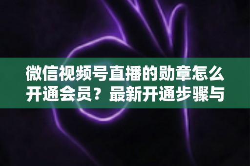 微信视频号直播的勋章怎么开通会员？最新开通步骤与会员权益全解析