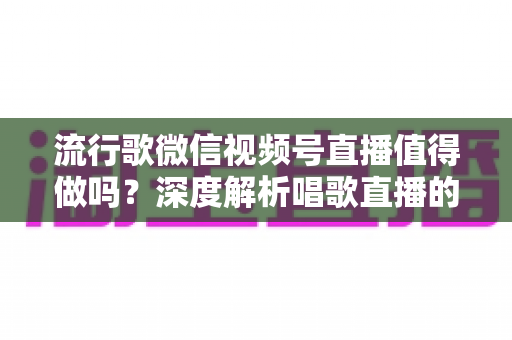 流行歌微信视频号直播值得做吗？深度解析唱歌直播的机遇、收益与实战攻略