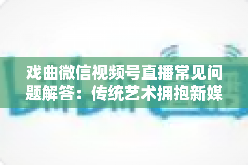 戏曲微信视频号直播常见问题解答：传统艺术拥抱新媒体的实用指南