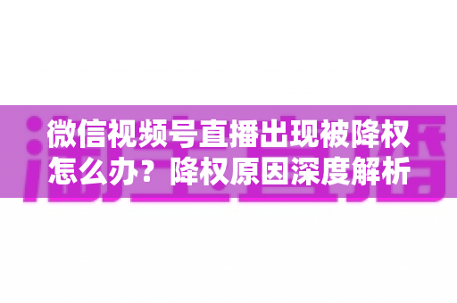 微信视频号直播出现被降权怎么办？降权原因深度解析与快速恢复流量权重全攻略
