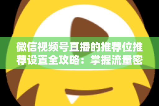 微信视频号直播的推荐位推荐设置全攻略：掌握流量密码，让直播间曝光翻倍的实操指南