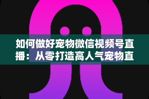 如何做好宠物微信视频号直播：从零打造高人气宠物直播间的实战指南