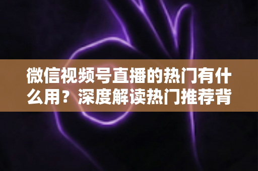微信视频号直播的热门有什么用？深度解读热门推荐背后的流量价值与变现机会