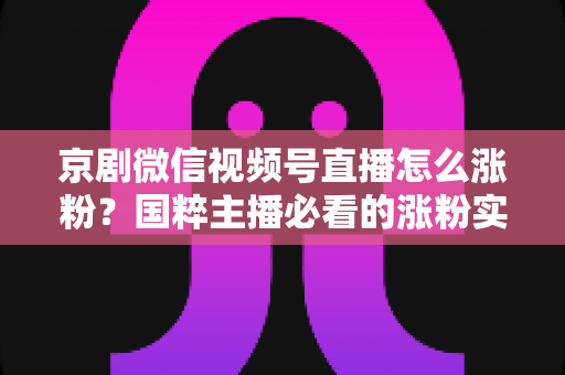 京剧微信视频号直播怎么涨粉？国粹主播必看的涨粉实战指南与运营秘籍