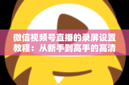 微信视频号直播的录屏设置教程：从新手到高手的高清录制全攻略，一键保存精彩直播不留遗憾