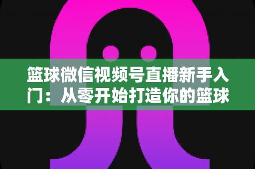 篮球微信视频号直播新手入门：从零开始打造你的篮球直播间完整指南