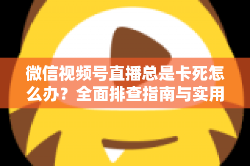微信视频号直播总是卡死怎么办？全面排查指南与实用解决技巧助你流畅看播
