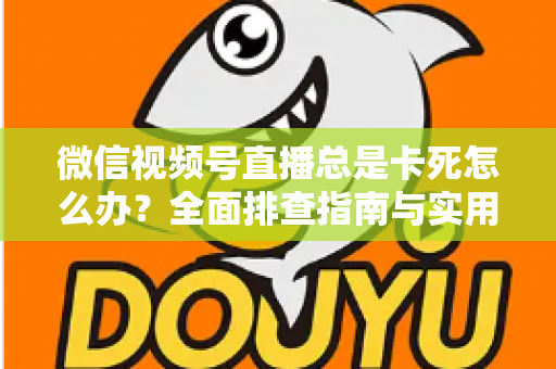 微信视频号直播总是卡死怎么办？全面排查指南与实用解决技巧助你流畅看播