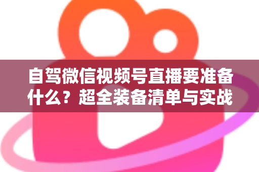 自驾微信视频号直播要准备什么？超全装备清单与实战避坑指南一次讲清