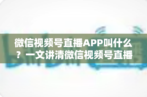 微信视频号直播APP叫什么？一文讲清微信视频号直播的入口、功能与使用方法