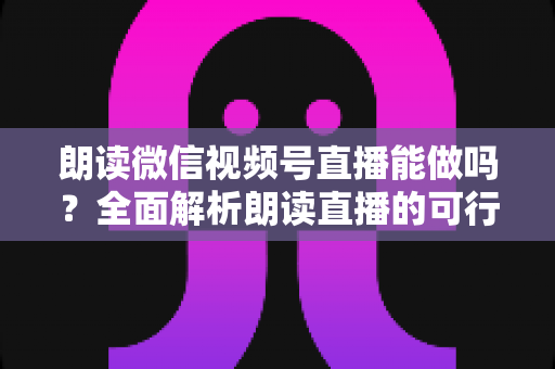 朗读微信视频号直播能做吗？全面解析朗读直播的可行性、玩法与变现指南
