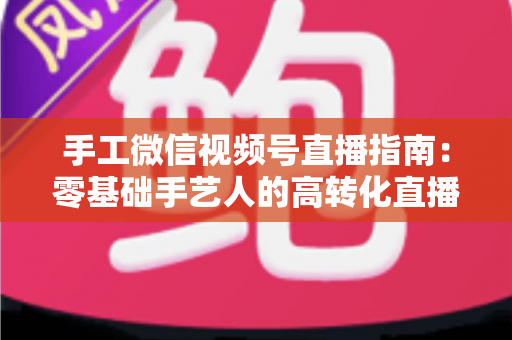 手工微信视频号直播指南：零基础手艺人的高转化直播实战手册