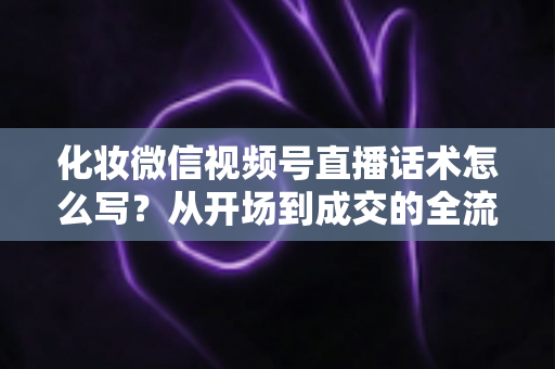 化妆微信视频号直播话术怎么写?从开场到成交的全流程实战话术指南 化妆微信视频号直播话术怎么写?从开场到成交的全流程实战话术指南