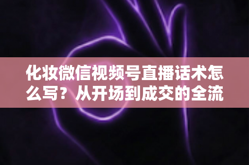 化妆微信视频号直播话术怎么写？从开场到成交的全流程实战话术指南