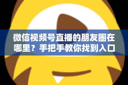 微信视频号直播的朋友圈在哪里？手把手教你找到入口并高效分享直播