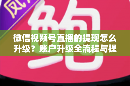 微信视频号直播的提现怎么升级？账户升级全流程与提现实操指南