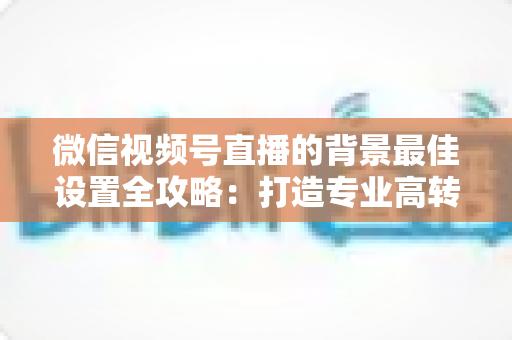 微信视频号直播的背景最佳设置全攻略：打造专业高转化直播间的实用指南