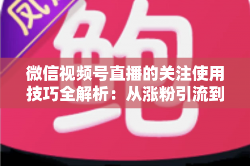 微信视频号直播的关注使用技巧全解析：从涨粉引流到高效观看的实用指南