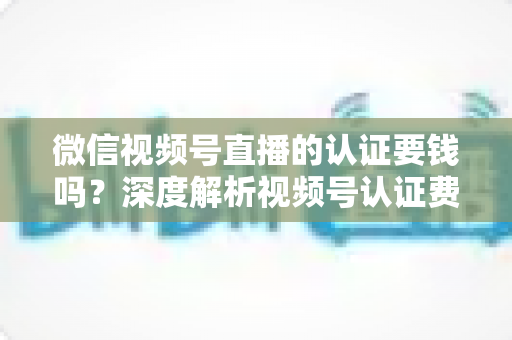 微信视频号直播的认证要钱吗？深度解析视频号认证费用、申请条件与完整流程指南