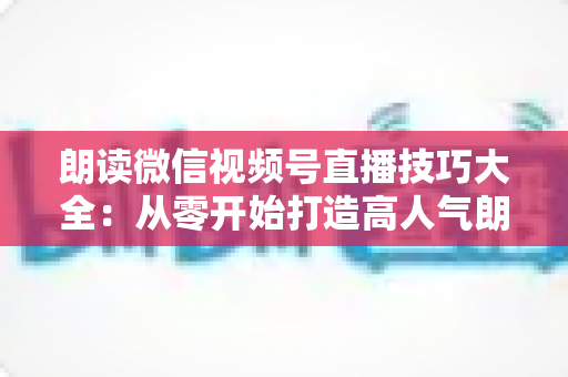 朗读微信视频号直播技巧大全：从零开始打造高人气朗读直播间的实战指南