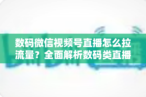 数码微信视频号直播怎么拉流量？全面解析数码类直播引流实操方法与技巧