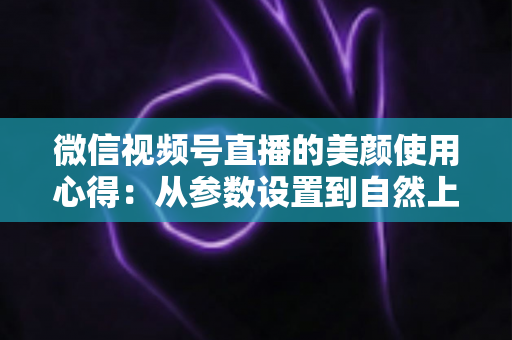 微信视频号直播的美颜使用心得:从参数设置到自然上镜的实战技巧全解析 微信视频号直播的美颜使用心得:从参数设置到自然上镜的实战技巧全解析