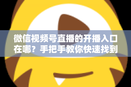 微信视频号直播的开播入口在哪？手把手教你快速找到开播入口并开启直播