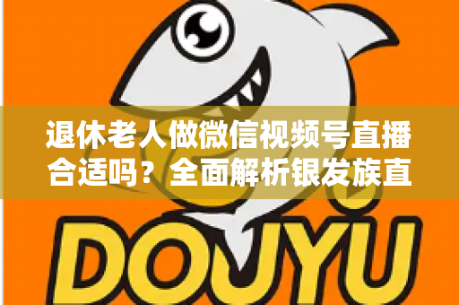 退休老人做微信视频号直播合适吗？全面解析银发族直播的机遇、挑战与实用入门指南