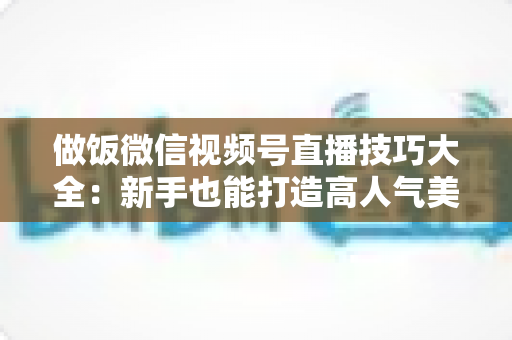 做饭微信视频号直播技巧大全：新手也能打造高人气美食直播间的完整攻略