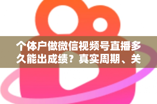 个体户做微信视频号直播多久能出成绩？真实周期、关键因素与起号攻略全解析