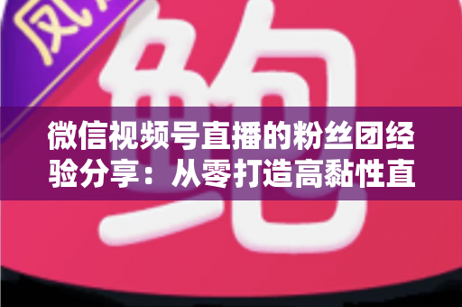 微信视频号直播的粉丝团经验分享：从零打造高黏性直播社群的实战运营指南