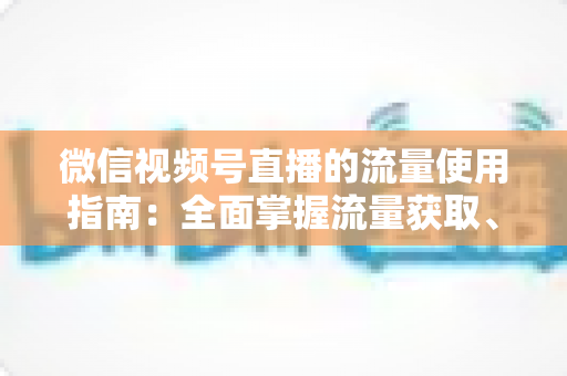 微信视频号直播的流量使用指南：全面掌握流量获取、运营与转化的核心策略