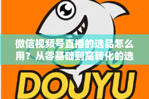 微信视频号直播的选品怎么用？从零基础到高转化的选品实战全攻略