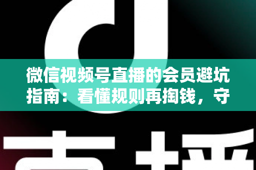 微信视频号直播的会员避坑指南：看懂规则再掏钱，守住钱包不踩雷