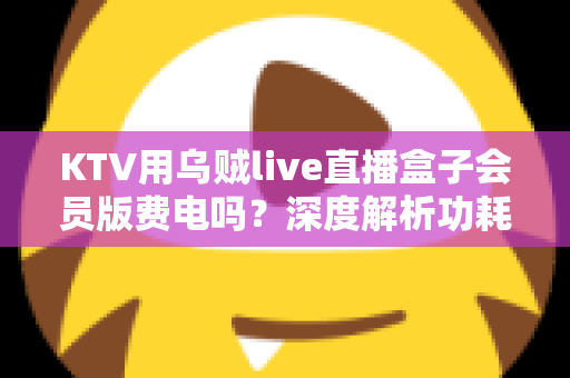 KTV用乌贼live直播盒子会员版费电吗?深度解析功耗真相与省电全攻略 KTV用乌贼live直播盒子会员版费电吗?深度解析功耗真相与省电全攻略