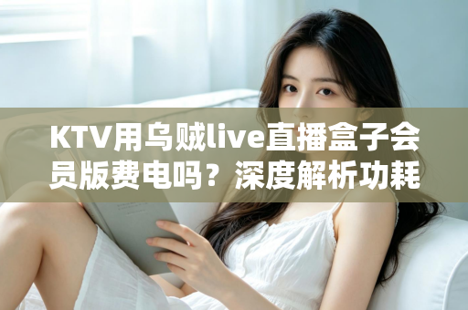 KTV用乌贼live直播盒子会员版费电吗?深度解析功耗真相与省电全攻略 KTV用乌贼live直播盒子会员版费电吗?深度解析功耗真相与省电全攻略