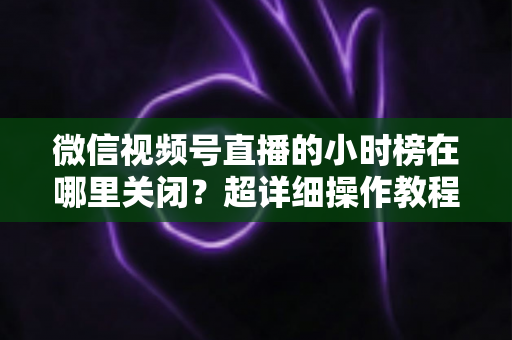 微信视频号直播的小时榜在哪里关闭？超详细操作教程与主播避坑指南全解析