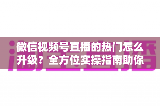 微信视频号直播的热门怎么升级？全方位实操指南助你流量快速增长